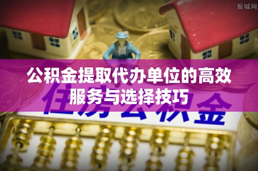 辉县公积金提取代办单位的高效服务与选择技巧
