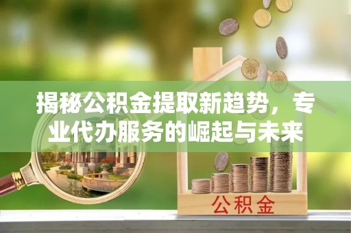 辉县揭秘公积金提取新趋势，专业代办服务的崛起与未来