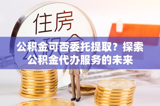 辉县公积金可否委托提取？探索公积金代办服务的未来