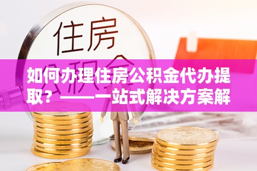 辉县如何办理住房公积金代办提取？——一站式解决方案解析
