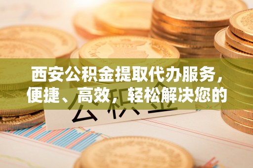 辉县西安公积金提取代办服务，便捷、高效，轻松解决您的资金需求