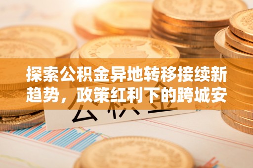 辉县探索公积金异地转移接续新趋势，政策红利下的跨城安居梦想
