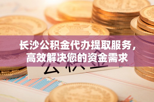 辉县长沙公积金代办提取服务，高效解决您的资金需求