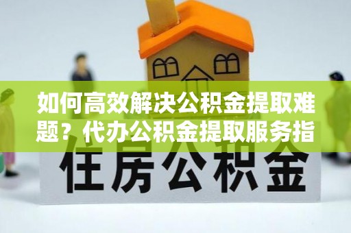 辉县如何高效解决公积金提取难题？代办公积金提取服务指南