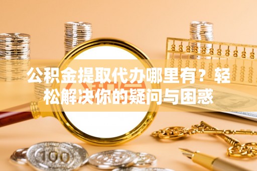 辉县公积金提取代办哪里有？轻松解决你的疑问与困惑