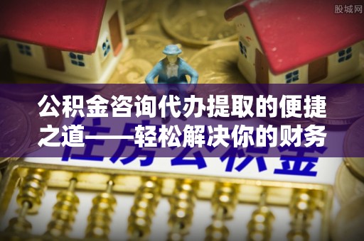 辉县公积金咨询代办提取的便捷之道——轻松解决你的财务难题