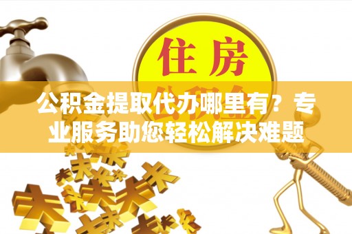 辉县公积金提取代办哪里有？专业服务助您轻松解决难题
